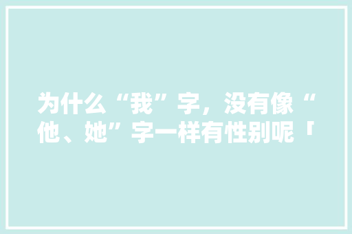 为什么“我”字,没有像“他、她”字一样有性别呢「涂妍百科」 健康知识 为什么“我”字,没有像“他、她”字一样有性别呢「涂妍百科」 为什么“我”字,没有像“他、她”字一样有性别呢「涂妍百科」 健康知识