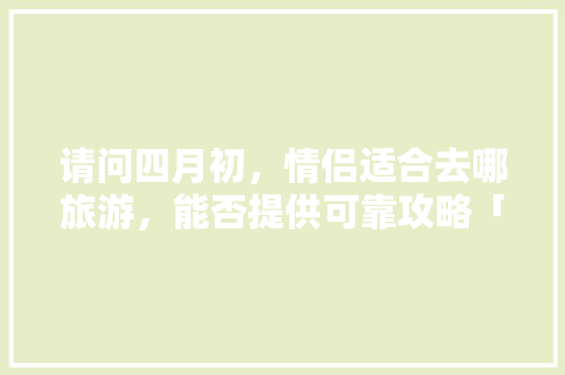 请问四月初，情侣适合去哪旅游，能否提供可靠攻略「三月份去国内旅游攻略图」