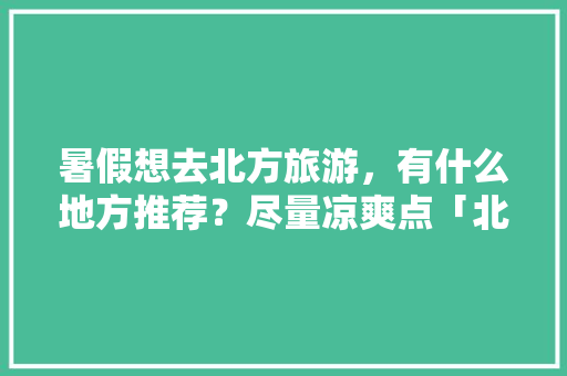 暑假想去北方旅游，有什么地方推荐？尽量凉爽点「北方暑假旅游推荐国内」