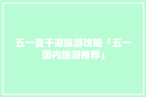 五一查干湖旅游攻略「五一国内旅游推荐」