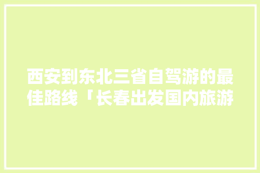 西安到东北三省自驾游的最佳路线「长春出发国内旅游攻略路线」 西安到东北三省自驾游的最佳路线「长春出发国内旅游攻略路线」 家庭生活