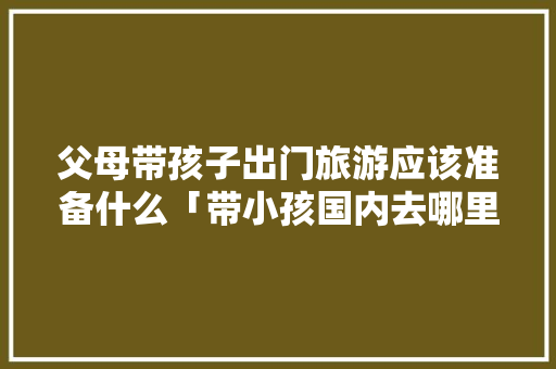 父母带孩子出门旅游应该准备什么「带小孩国内去哪里旅游最好」