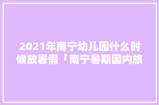 2021年南宁幼儿园什么时候放暑假「南宁暑期国内旅游攻略大全」 2021年南宁幼儿园什么时候放暑假「南宁暑期国内旅游攻略大全」 美食食谱
