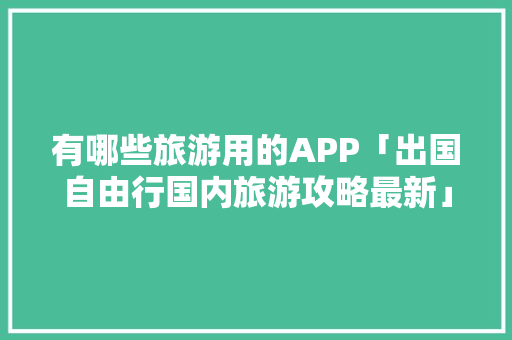有哪些旅游用的APP「出国自由行国内旅游攻略最新」 有哪些旅游用的APP「出国自由行国内旅游攻略最新」 旅游指南