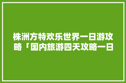 株洲方特欢乐世界一日游攻略「国内旅游四天攻略一日游多少钱」 株洲方特欢乐世界一日游攻略「国内旅游四天攻略一日游多少钱」 家庭生活