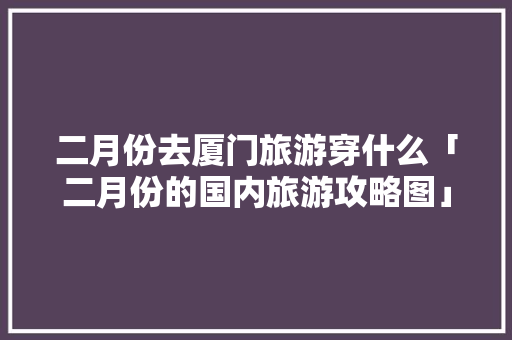 二月份去厦门旅游穿什么「二月份的国内旅游攻略图」 二月份去厦门旅游穿什么「二月份的国内旅游攻略图」 健康知识