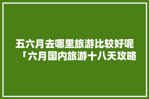 五六月去哪里旅游比较好呢「六月国内旅游十八天攻略图」 五六月去哪里旅游比较好呢「六月国内旅游十八天攻略图」 美食食谱