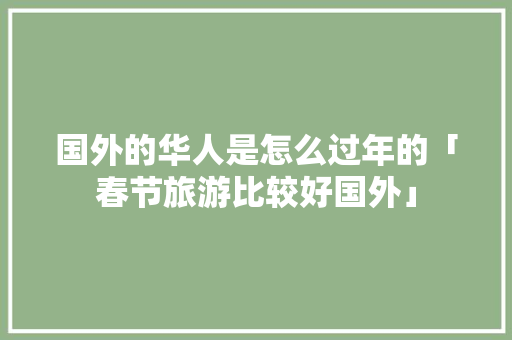 国外的华人是怎么过年的「春节旅游比较好国外」 国外的华人是怎么过年的「春节旅游比较好国外」 时尚潮流