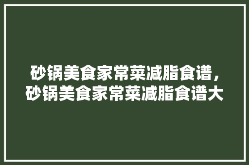 砂锅美食家常菜减脂食谱，砂锅美食家常菜减脂食谱大全。 砂锅美食家常菜减脂食谱，砂锅美食家常菜减脂食谱大全。 美食食谱