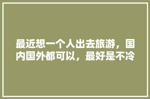 最近想一个人出去旅游，国内国外都可以，最好是不冷的地方，要不然就是极冷的地方，贵州出发，有推荐的吗「国内旅游推荐单人攻略一日游」 最近想一个人出去旅游，国内国外都可以，最好是不冷的地方，要不然就是极冷的地方，贵州出发，有推荐的吗「国内旅游推荐单人攻略一日游」 健康知识