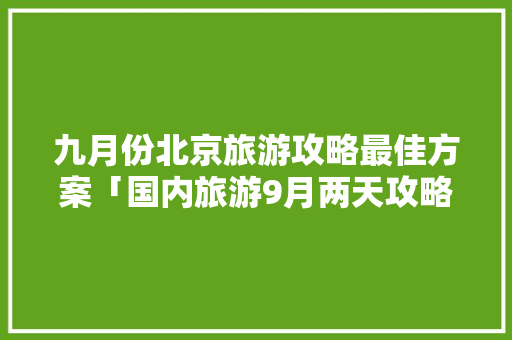 九月份北京旅游攻略最佳方案「国内旅游9月两天攻略图」 九月份北京旅游攻略最佳方案「国内旅游9月两天攻略图」 时尚潮流