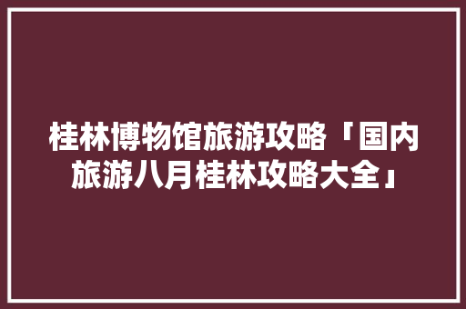 桂林博物馆旅游攻略「国内旅游八月桂林攻略大全」 桂林博物馆旅游攻略「国内旅游八月桂林攻略大全」 生活技巧