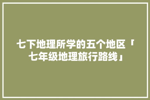 七下地理所学的五个地区「七年级地理旅行路线」 七下地理所学的五个地区「七年级地理旅行路线」 家庭生活