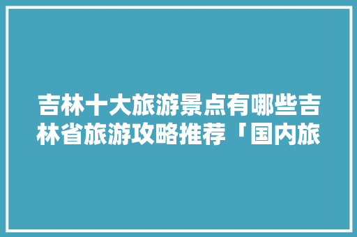 吉林十大旅游景点有哪些吉林省旅游攻略推荐「国内旅游景点大全10大」 吉林十大旅游景点有哪些吉林省旅游攻略推荐「国内旅游景点大全10大」 时尚潮流