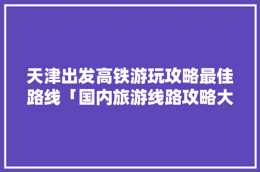 天津出发高铁游玩攻略最佳路线「国内旅游线路攻略大全图片」 天津出发高铁游玩攻略最佳路线「国内旅游线路攻略大全图片」 美食食谱