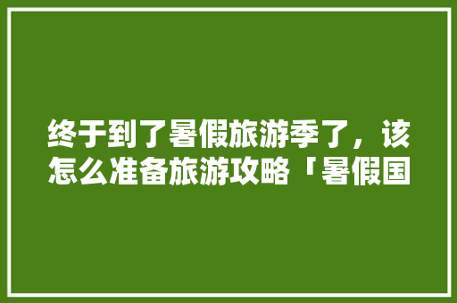 终于到了暑假旅游季了，该怎么准备旅游攻略「暑假国内旅游攻略必去景点」 终于到了暑假旅游季了，该怎么准备旅游攻略「暑假国内旅游攻略必去景点」 健康知识