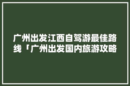 广州出发江西自驾游最佳路线「广州出发国内旅游攻略路线」 广州出发江西自驾游最佳路线「广州出发国内旅游攻略路线」 家庭生活