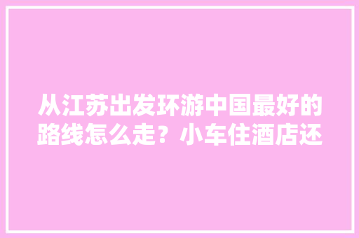 从江苏出发环游中国最好的路线怎么走？小车住酒店还是买房车「自驾游海岛国内旅游攻略图」 从江苏出发环游中国最好的路线怎么走？小车住酒店还是买房车「自驾游海岛国内旅游攻略图」 健康知识