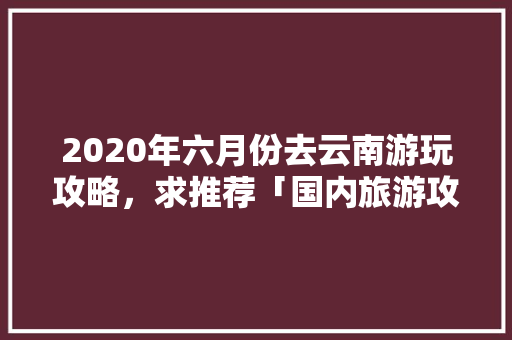 2020年六月份去云南游玩攻略，求推荐「国内旅游攻略手抄报」 2020年六月份去云南游玩攻略，求推荐「国内旅游攻略手抄报」 旅游指南