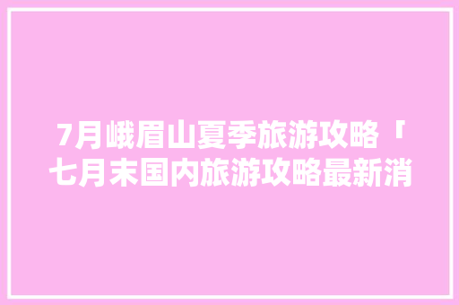7月峨眉山夏季旅游攻略「七月末国内旅游攻略最新消息」 7月峨眉山夏季旅游攻略「七月末国内旅游攻略最新消息」 家庭生活
