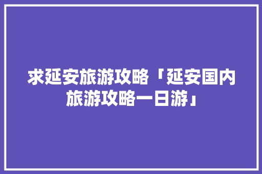 求延安旅游攻略「延安国内旅游攻略一日游」