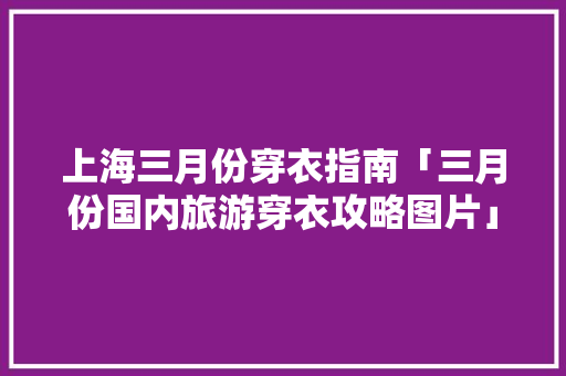 上海三月份穿衣指南「三月份国内旅游穿衣攻略图片」 家庭生活 上海三月份穿衣指南「三月份国内旅游穿衣攻略图片」 上海三月份穿衣指南「三月份国内旅游穿衣攻略图片」 家庭生活