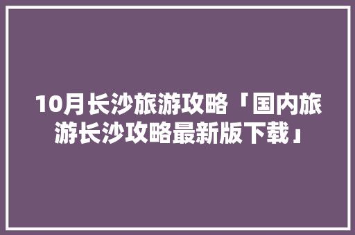 10月长沙旅游攻略「国内旅游长沙攻略最新版下载」