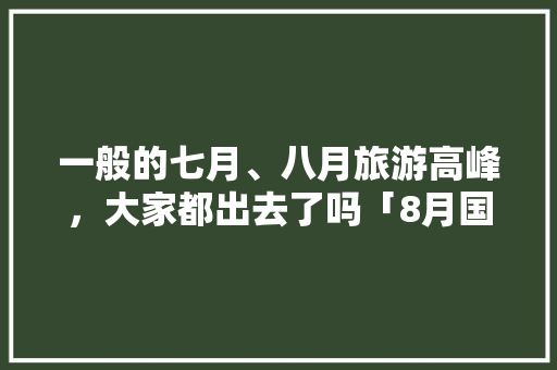 一般的七月、八月旅游高峰，大家都出去了吗「8月国内旅游看展攻略图」 一般的七月、八月旅游高峰，大家都出去了吗「8月国内旅游看展攻略图」 生活技巧
