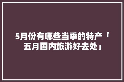 5月份有哪些当季的特产「五月国内旅游好去处」
