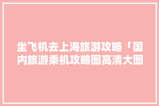 坐飞机去上海旅游攻略「国内旅游乘机攻略图高清大图」