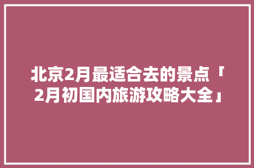 北京2月最适合去的景点「2月初国内旅游攻略大全」