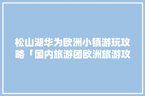 松山湖华为欧洲小镇游玩攻略「国内旅游团欧洲旅游攻略大全」 松山湖华为欧洲小镇游玩攻略「国内旅游团欧洲旅游攻略大全」 旅游指南