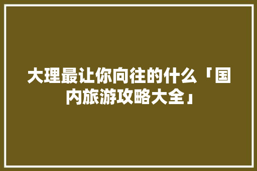 大理最让你向往的什么「国内旅游攻略大全」 大理最让你向往的什么「国内旅游攻略大全」 美食食谱