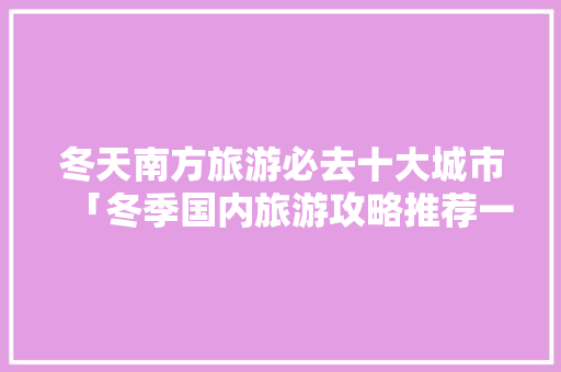 冬天南方旅游必去十大城市「冬季国内旅游攻略推荐一下」 冬天南方旅游必去十大城市「冬季国内旅游攻略推荐一下」 美食食谱