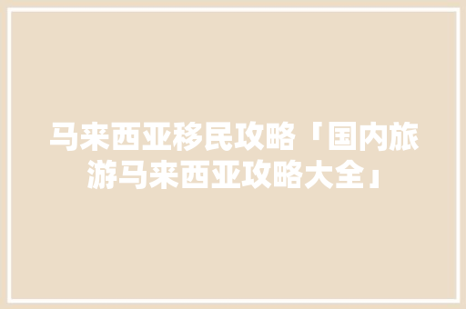 马来西亚移民攻略「国内旅游马来西亚攻略大全」 马来西亚移民攻略「国内旅游马来西亚攻略大全」 生活技巧