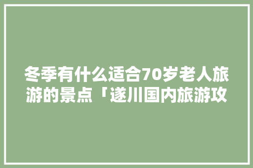 冬季有什么适合70岁老人旅游的景点「遂川国内旅游攻略一日游」 冬季有什么适合70岁老人旅游的景点「遂川国内旅游攻略一日游」 时尚潮流