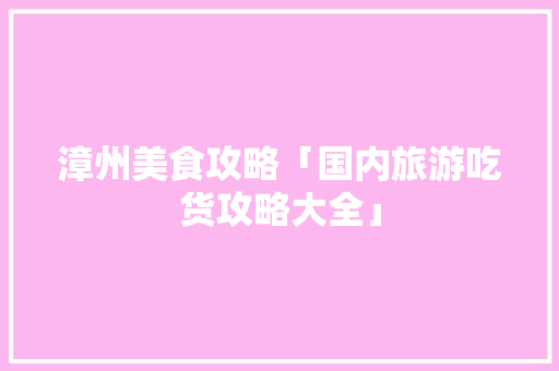 漳州美食攻略「国内旅游吃货攻略大全」