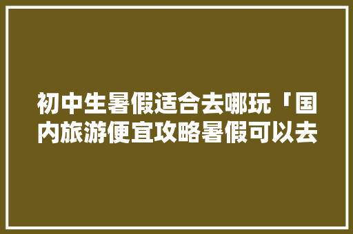 初中生暑假适合去哪玩「国内旅游便宜攻略暑假可以去吗」 初中生暑假适合去哪玩「国内旅游便宜攻略暑假可以去吗」 健康知识