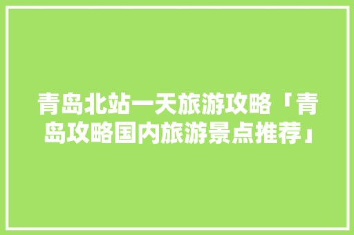 青岛北站一天旅游攻略「青岛攻略国内旅游景点推荐」 青岛北站一天旅游攻略「青岛攻略国内旅游景点推荐」 旅游指南