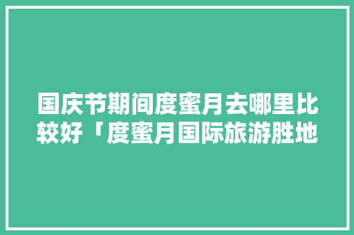国庆节期间度蜜月去哪里比较好「度蜜月国际旅游胜地」 国庆节期间度蜜月去哪里比较好「度蜜月国际旅游胜地」 生活技巧