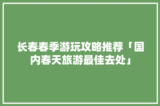 长春春季游玩攻略推荐「国内春天旅游最佳去处」