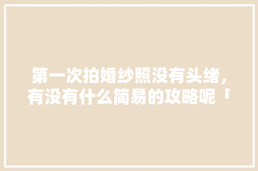 第一次拍婚纱照没有头绪，有没有什么简易的攻略呢「国内旅游婚纱照攻略推荐」