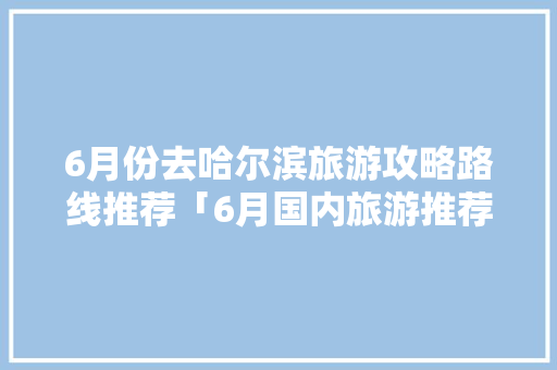 6月份去哈尔滨旅游攻略路线推荐「6月国内旅游推荐攻略」