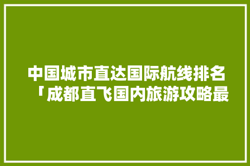 中国城市直达国际航线排名「成都直飞国内旅游攻略最新」 中国城市直达国际航线排名「成都直飞国内旅游攻略最新」 时尚潮流