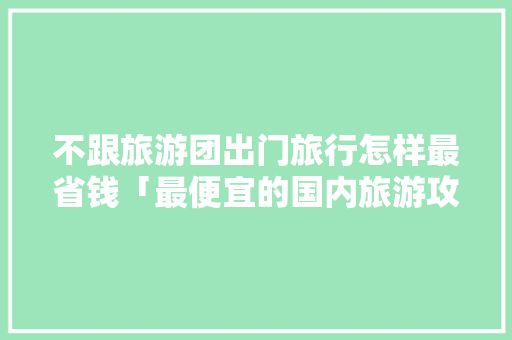 不跟旅游团出门旅行怎样最省钱「最便宜的国内旅游攻略网站」