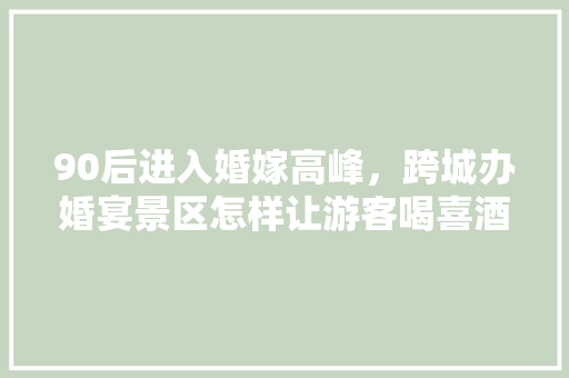 90后进入婚嫁高峰，跨城办婚宴景区怎样让游客喝喜酒旅游两不误「国内婚假10天推荐游玩」