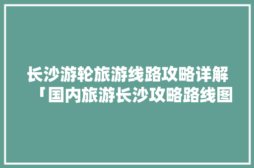 长沙游轮旅游线路攻略详解「国内旅游长沙攻略路线图」