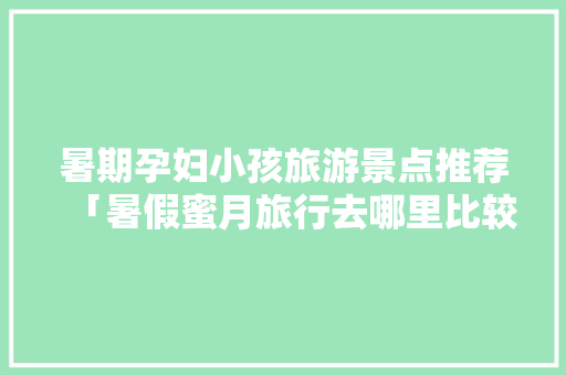 暑期孕妇小孩旅游景点推荐「暑假蜜月旅行去哪里比较好」 暑期孕妇小孩旅游景点推荐「暑假蜜月旅行去哪里比较好」 健康知识