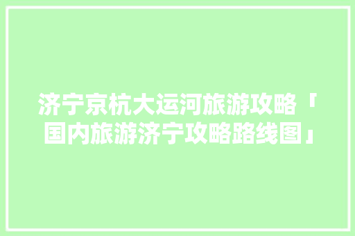 济宁京杭大运河旅游攻略「国内旅游济宁攻略路线图」