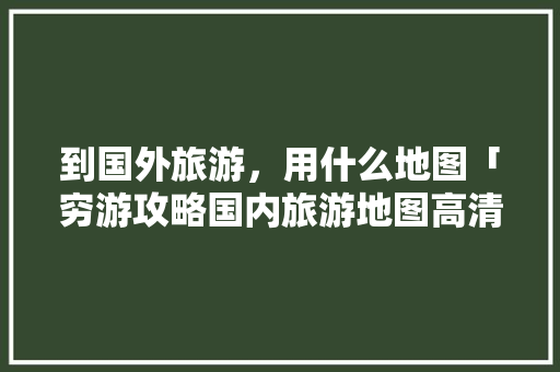 到国外旅游，用什么地图「穷游攻略国内旅游地图高清」 到国外旅游，用什么地图「穷游攻略国内旅游地图高清」 美食食谱